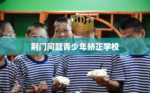 荆门问题青少年矫正学校 荆门问题青少年矫正学校