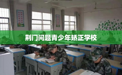 荆门问题青少年矫正学校 荆门问题青少年矫正学校