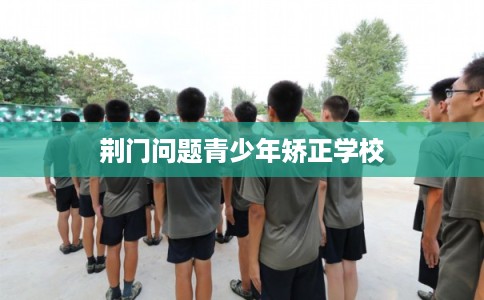 荆门问题青少年矫正学校 荆门问题青少年矫正学校