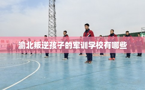 渝北叛逆孩子的军训学校有哪些