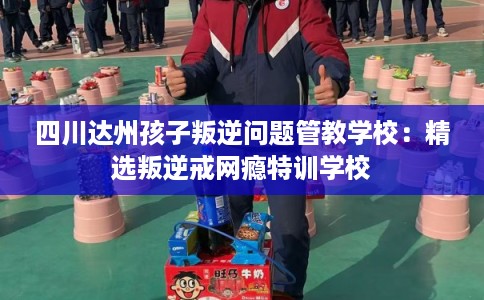 四川达州孩子叛逆问题管教学校：精选叛逆戒网瘾特训学校