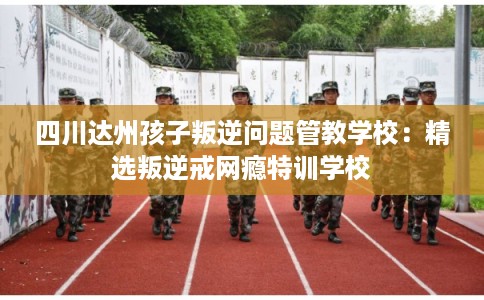 四川达州孩子叛逆问题管教学校：精选叛逆戒网瘾特训学校