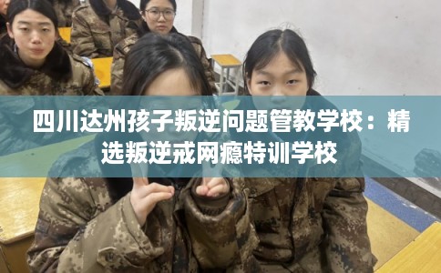 四川达州孩子叛逆问题管教学校：精选叛逆戒网瘾特训学校