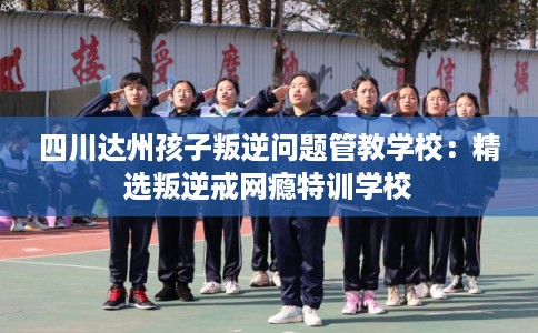 四川达州孩子叛逆问题管教学校：精选叛逆戒网瘾特训学校