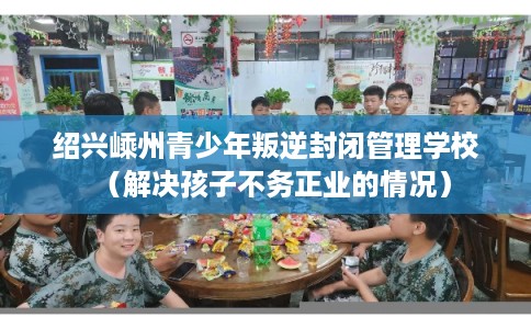 绍兴嵊州青少年叛逆封闭管理学校（解决孩子不务正业的情况）