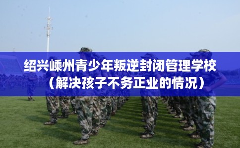 绍兴嵊州青少年叛逆封闭管理学校（解决孩子不务正业的情况）