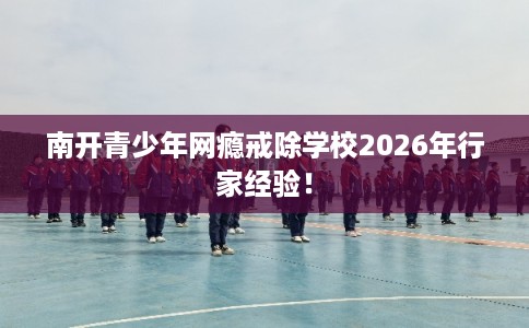 南开青少年网瘾戒除学校2026年行家经验！