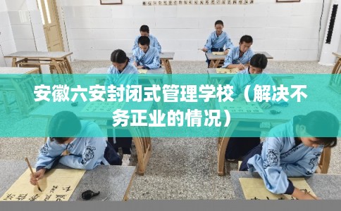 安徽六安封闭式管理学校（解决不务正业的情况）