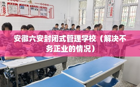 安徽六安封闭式管理学校（解决不务正业的情况）
