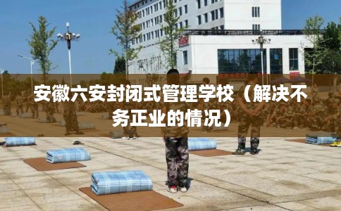 安徽六安封闭式管理学校（解决不务正业的情况）