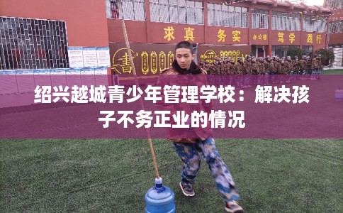 绍兴越城青少年管理学校：解决孩子不务正业的情况