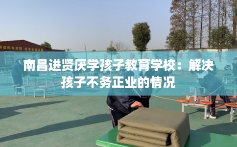 南昌进贤厌学孩子教育学校：解决孩子不务正业的情况