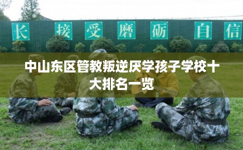 中山东区管教叛逆厌学孩子学校十大排名一览