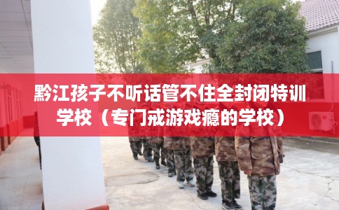 黔江孩子不听话管不住全封闭特训学校（专门戒游戏瘾的学校）