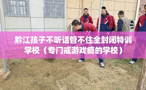 黔江孩子不听话管不住全封闭特训学校（专门戒游戏瘾的学校）