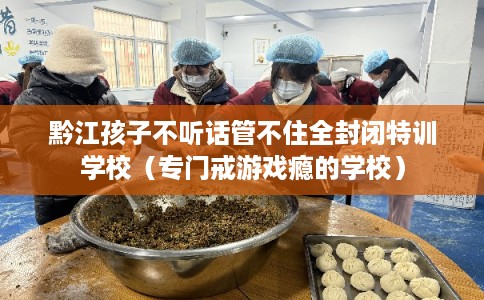 黔江孩子不听话管不住全封闭特训学校（专门戒游戏瘾的学校）