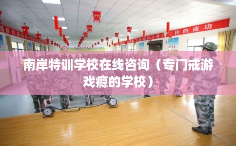 南岸特训学校在线咨询(专门戒游戏瘾的学校) 南岸特训学校在线咨询(专门戒游戏瘾的学校)