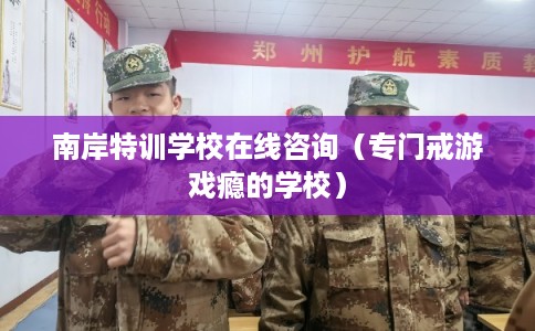 南岸特训学校在线咨询(专门戒游戏瘾的学校) 南岸特训学校在线咨询(专门戒游戏瘾的学校)