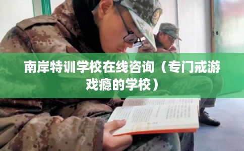 南岸特训学校在线咨询(专门戒游戏瘾的学校) 南岸特训学校在线咨询(专门戒游戏瘾的学校)