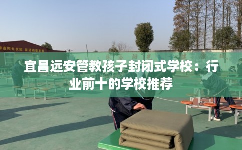 宜昌远安管教孩子封闭式学校：行业前十的学校推荐