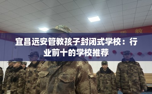 宜昌远安管教孩子封闭式学校：行业前十的学校推荐