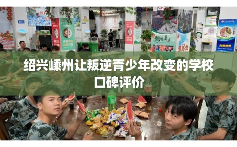 绍兴嵊州让叛逆青少年改变的学校口碑评价 绍兴嵊州让叛逆青少年改变的学校口碑评价