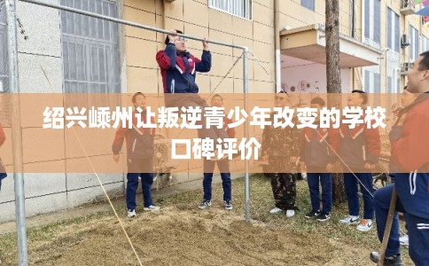 绍兴嵊州让叛逆青少年改变的学校口碑评价 绍兴嵊州让叛逆青少年改变的学校口碑评价