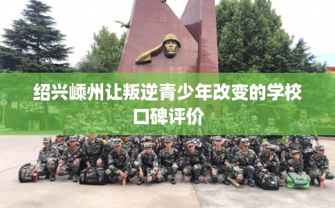 绍兴嵊州让叛逆青少年改变的学校口碑评价