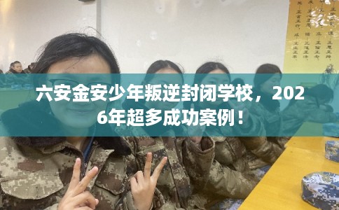 六安金安少年叛逆封闭学校，2026年超多成功案例！