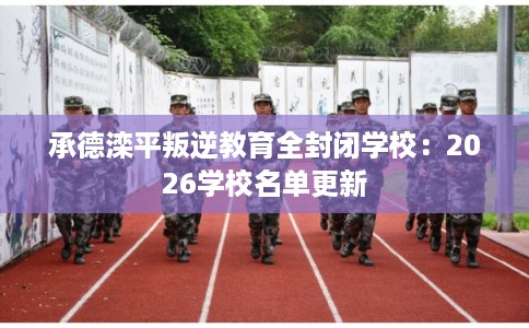 承德滦平叛逆教育全封闭学校：2026学校名单更新