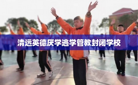 清远英德厌学逃学管教封闭学校 清远英德厌学逃学管教封闭学校
