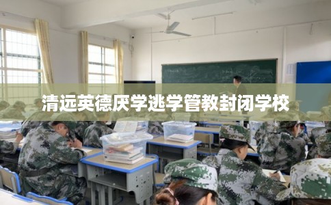 清远英德厌学逃学管教封闭学校