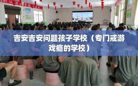 吉安吉安问题孩子学校（专门戒游戏瘾的学校）