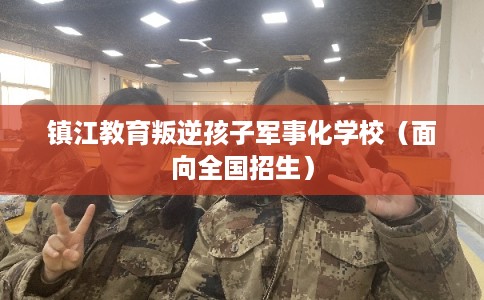 镇江教育叛逆孩子军事化学校(面向全国招生) 镇江教育叛逆孩子军事化学校(面向全国招生)