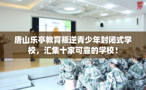 唐山乐亭教育叛逆青少年封闭式学校，汇集十家可靠的学校！