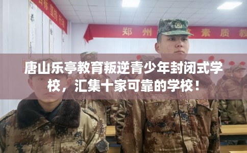 唐山乐亭教育叛逆青少年封闭式学校，汇集十家可靠的学校！