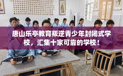 唐山乐亭教育叛逆青少年封闭式学校，汇集十家可靠的学校！