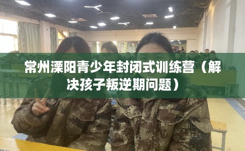 常州溧阳青少年封闭式训练营(解决孩子叛逆期问题) 常州溧阳青少年封闭式训练营(解决孩子叛逆期问题)