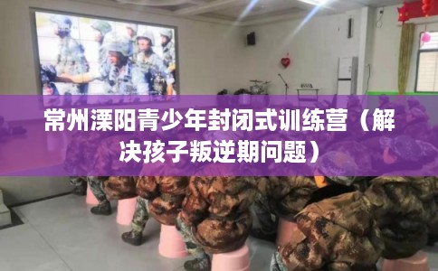 常州溧阳青少年封闭式训练营（解决孩子叛逆期问题）