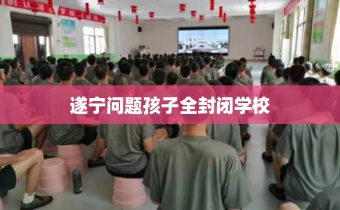 遂宁问题孩子全封闭学校 遂宁问题孩子全封闭学校