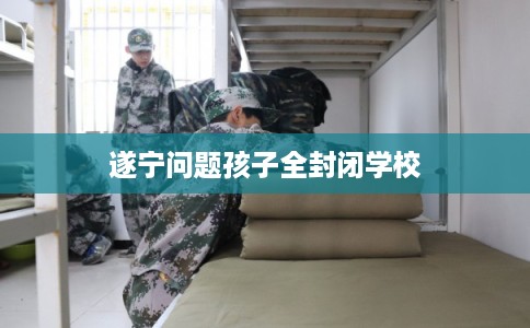 遂宁问题孩子全封闭学校 遂宁问题孩子全封闭学校