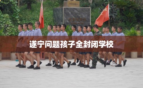 遂宁问题孩子全封闭学校