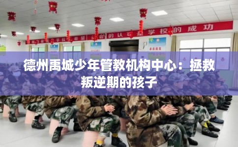 德州禹城少年管教机构中心：拯救叛逆期的孩子