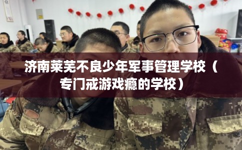 济南莱芜不良少年军事管理学校(专门戒游戏瘾的学校) 济南莱芜不良少年军事管理学校(专门戒游戏瘾的学校)