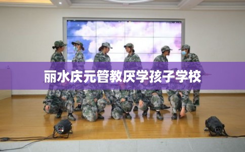 丽水庆元管教厌学孩子学校 丽水庆元管教厌学孩子学校