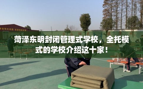 菏泽东明封闭管理式学校，全托模式的学校介绍这十家！