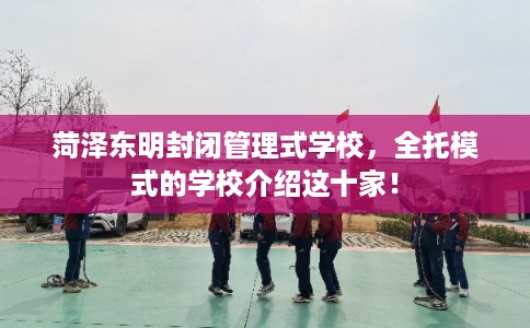 菏泽东明封闭管理式学校，全托模式的学校介绍这十家！