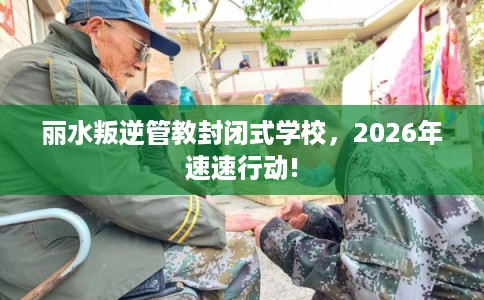 丽水叛逆管教封闭式学校，2026年速速行动!