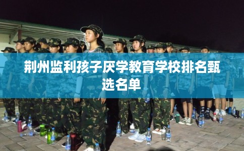荆州监利孩子厌学教育学校排名甄选名单 荆州监利孩子厌学教育学校排名甄选名单