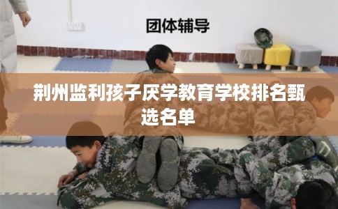 荆州监利孩子厌学教育学校排名甄选名单 荆州监利孩子厌学教育学校排名甄选名单